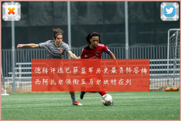 德转评选巴萨蓝军历史最贵阵容梅西阿扎尔领衔亚马尔坎特在列
