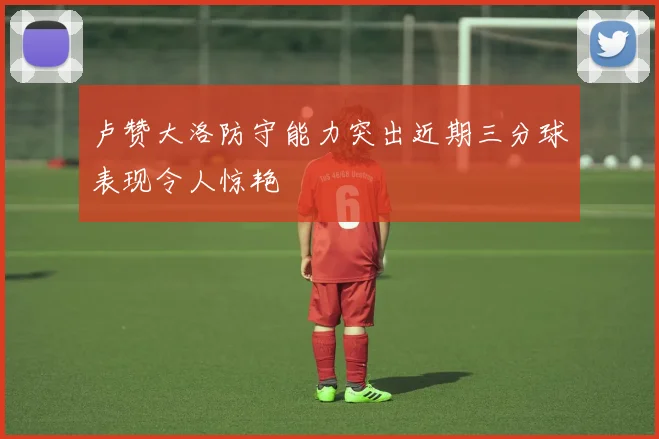 卢赞大洛防守能力突出近期三分球表现令人惊艳