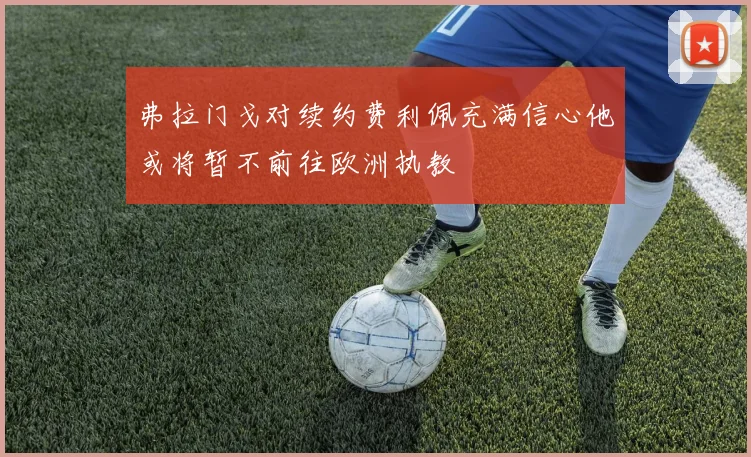 弗拉门戈对续约费利佩充满信心他或将暂不前往欧洲执教