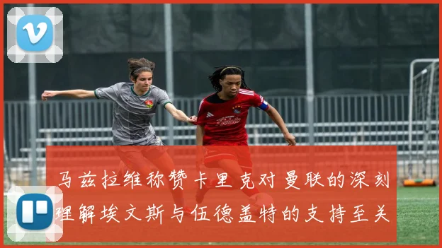 马兹拉维称赞卡里克对曼联的深刻理解埃文斯与伍德盖特的支持至关重要