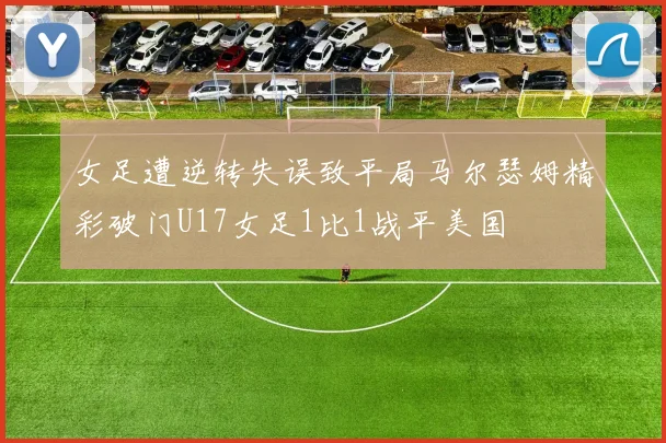女足遭逆转失误致平局马尔瑟姆精彩破门U17女足1比1战平美国