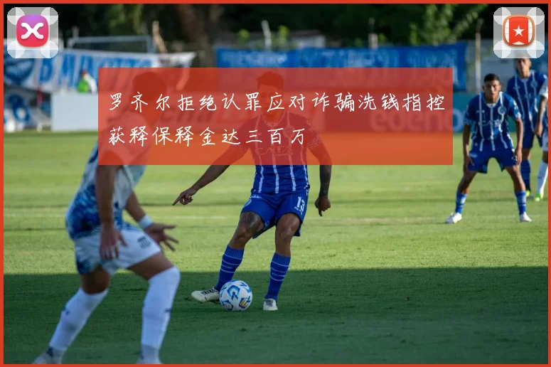 罗齐尔拒绝认罪应对诈骗洗钱指控获释保释金达三百万