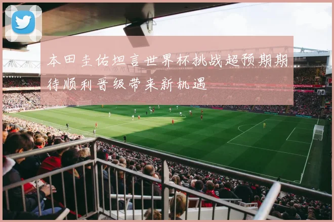 本田圭佑坦言世界杯挑战超预期期待顺利晋级带来新机遇
