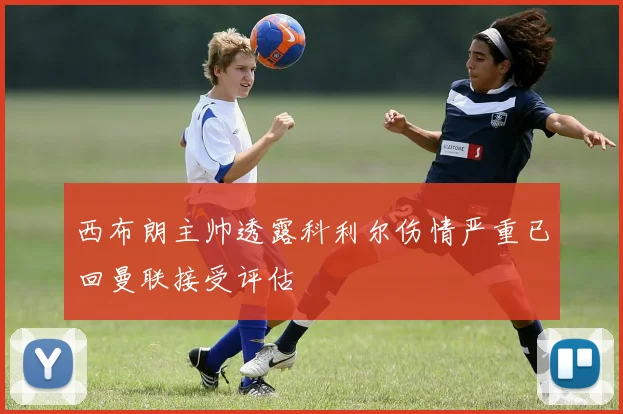 西布朗主帅透露科利尔伤情严重已回曼联接受评估