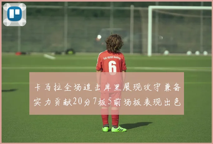 卡马拉全场追击库里展现攻守兼备实力贡献20分7板5前场板表现出色
