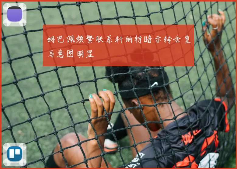 姆巴佩频繁联系科纳特暗示转会皇马意图明显
