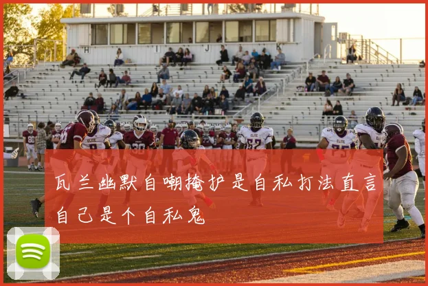 瓦兰幽默自嘲掩护是自私打法直言自己是个自私鬼