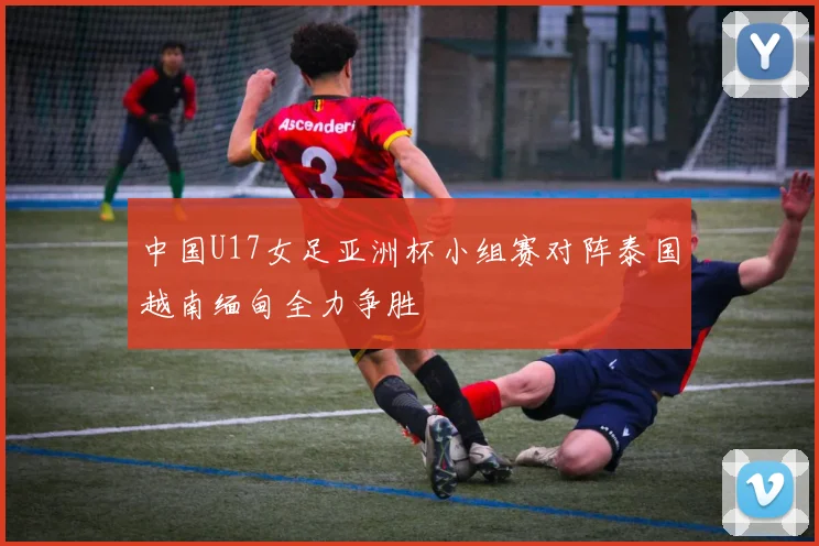 中国U17女足亚洲杯小组赛对阵泰国越南缅甸全力争胜