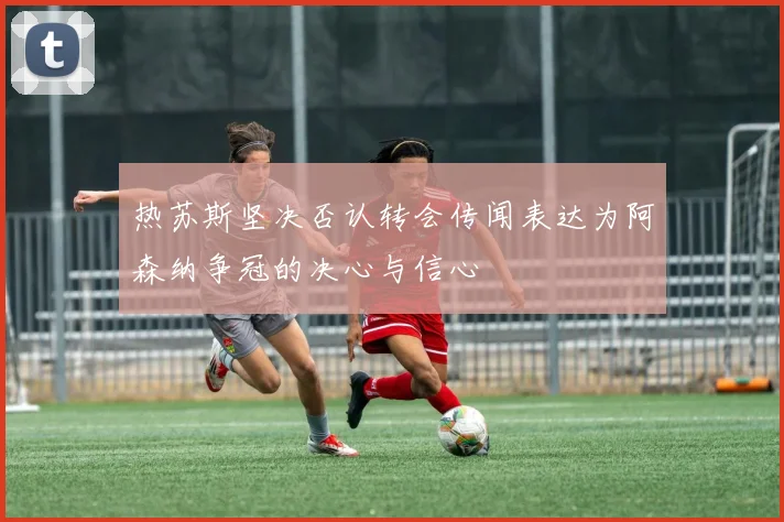 热苏斯坚决否认转会传闻表达为阿森纳争冠的决心与信心