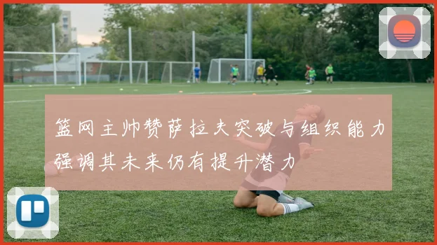 篮网主帅赞萨拉夫突破与组织能力强调其未来仍有提升潜力