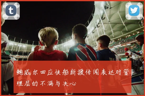 鲍威尔回应快船新援传闻表达对管理层的不满与决心
