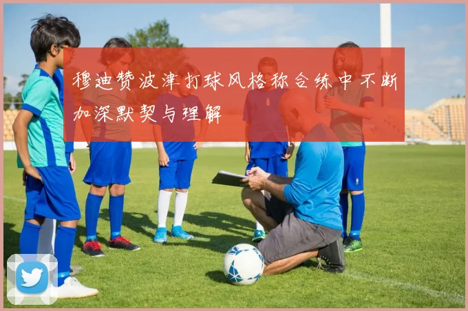 穆迪赞波津打球风格称合练中不断加深默契与理解