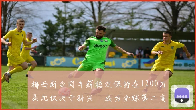 梅西新合同年薪稳定保持在1200万美元仅次于孙兴慜成为全球第二高薪球员