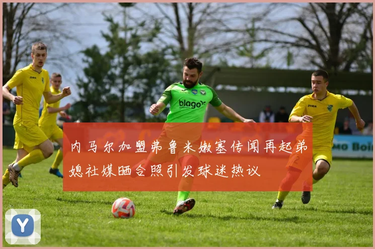 内马尔加盟弗鲁米嫩塞传闻再起弟媳社媒晒合照引发球迷热议