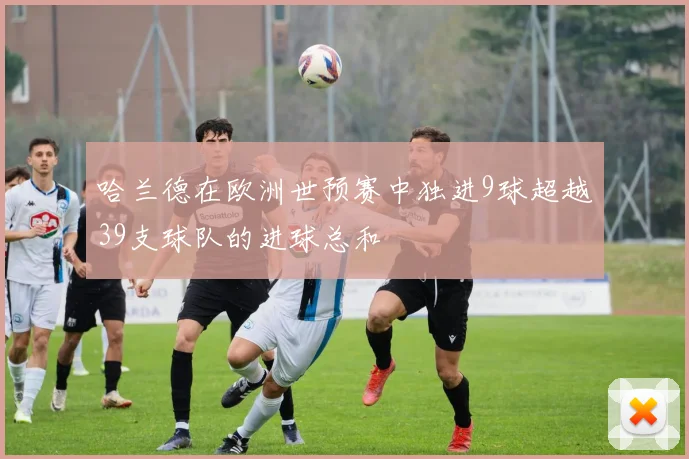 哈兰德在欧洲世预赛中独进9球超越39支球队的进球总和