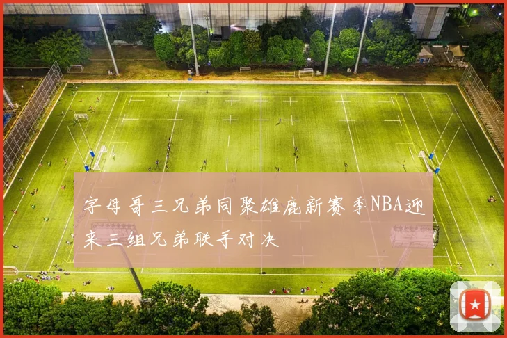 字母哥三兄弟同聚雄鹿新赛季NBA迎来三组兄弟联手对决