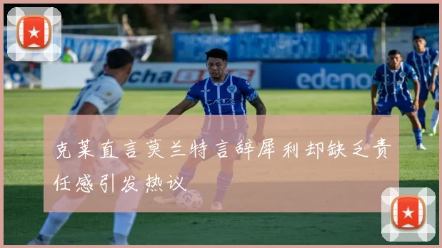 克莱直言莫兰特言辞犀利却缺乏责任感引发热议