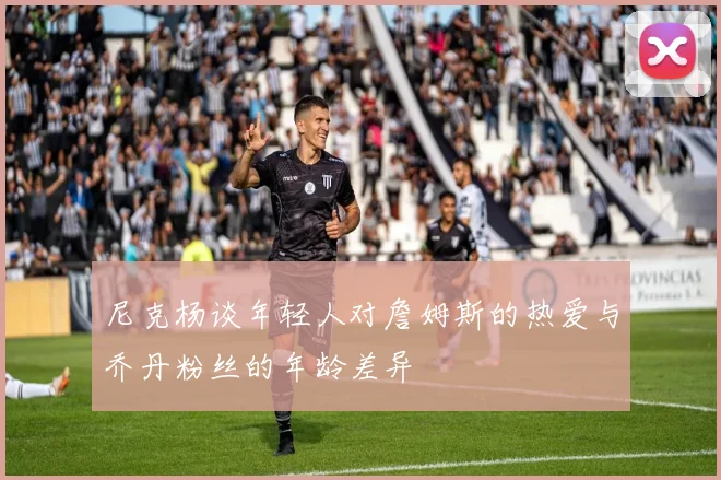 尼克杨谈年轻人对詹姆斯的热爱与乔丹粉丝的年龄差异