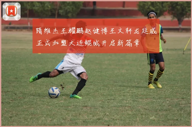 隋维杰王耀鹏赵健博王文轩龙廷威正式加盟大连鲲城开启新篇章