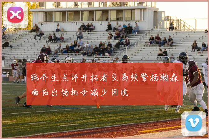 韩乔生点评开拓者交易频繁杨瀚森面临出场机会减少困境