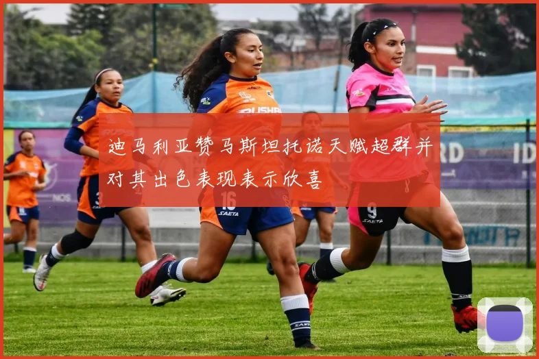 迪马利亚赞马斯坦托诺天赋超群并对其出色表现表示欣喜